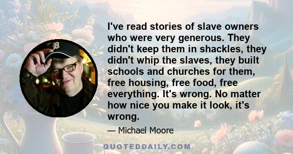 I've read stories of slave owners who were very generous. They didn't keep them in shackles, they didn't whip the slaves, they built schools and churches for them, free housing, free food, free everything. It's wrong.