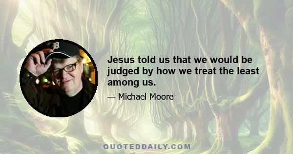 Jesus told us that we would be judged by how we treat the least among us.