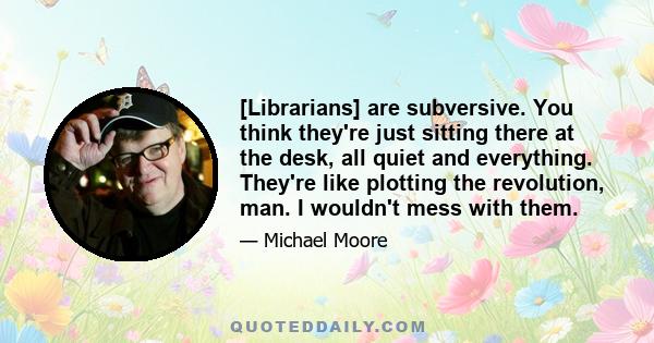 [Librarians] are subversive. You think they're just sitting there at the desk, all quiet and everything. They're like plotting the revolution, man. I wouldn't mess with them.