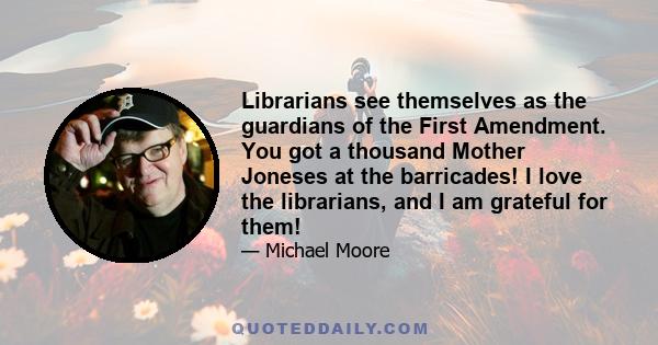 Librarians see themselves as the guardians of the First Amendment. You got a thousand Mother Joneses at the barricades! I love the librarians, and I am grateful for them!