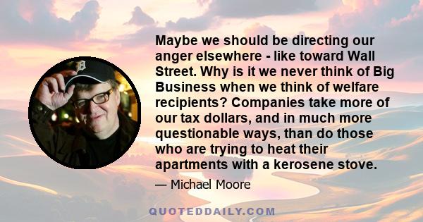 Maybe we should be directing our anger elsewhere - like toward Wall Street. Why is it we never think of Big Business when we think of welfare recipients? Companies take more of our tax dollars, and in much more