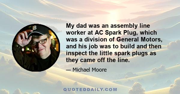 My dad was an assembly line worker at AC Spark Plug, which was a division of General Motors, and his job was to build and then inspect the little spark plugs as they came off the line.