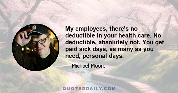 My employees, there's no deductible in your health care. No deductible, absolutely not. You get paid sick days, as many as you need, personal days.