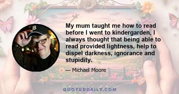 My mum taught me how to read before I went to kindergarden, I always thought that being able to read provided lightness, help to dispel darkness, ignorance and stupidity.