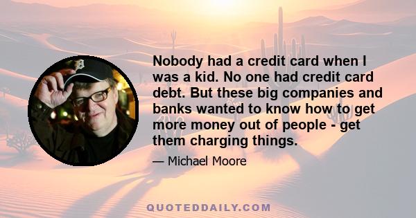 Nobody had a credit card when I was a kid. No one had credit card debt. But these big companies and banks wanted to know how to get more money out of people - get them charging things.