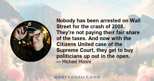 Nobody has been arrested on Wall Street for the crash of 2008. They're not paying their fair share of the taxes. And now with the Citizens United case of the Supreme Court, they get to buy politicians up out in the open.