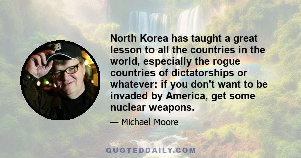 North Korea has taught a great lesson to all the countries in the world, especially the rogue countries of dictatorships or whatever: if you don't want to be invaded by America, get some nuclear weapons.