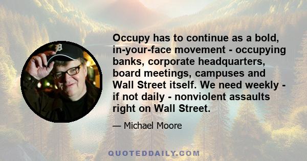 Occupy has to continue as a bold, in-your-face movement - occupying banks, corporate headquarters, board meetings, campuses and Wall Street itself. We need weekly - if not daily - nonviolent assaults right on Wall