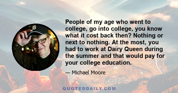 People of my age who went to college, go into college, you know what it cost back then? Nothing or next to nothing. At the most, you had to work at Dairy Queen during the summer and that would pay for your college