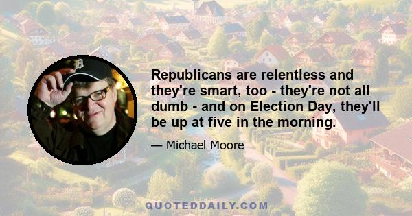 Republicans are relentless and they're smart, too - they're not all dumb - and on Election Day, they'll be up at five in the morning.