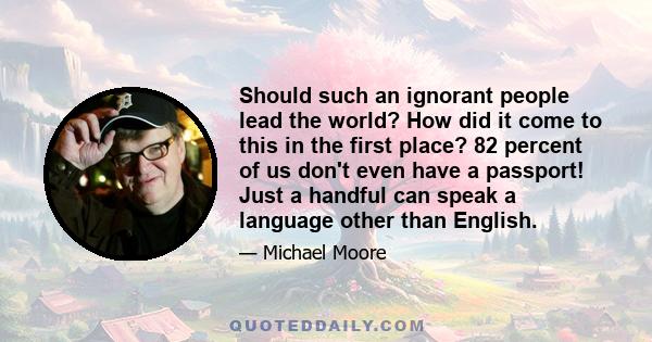 Should such an ignorant people lead the world? How did it come to this in the first place? 82 percent of us don't even have a passport! Just a handful can speak a language other than English.