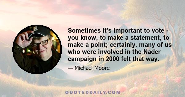 Sometimes it's important to vote - you know, to make a statement, to make a point; certainly, many of us who were involved in the Nader campaign in 2000 felt that way.