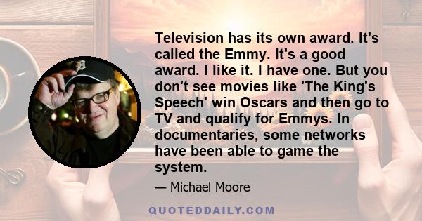 Television has its own award. It's called the Emmy. It's a good award. I like it. I have one. But you don't see movies like 'The King's Speech' win Oscars and then go to TV and qualify for Emmys. In documentaries, some