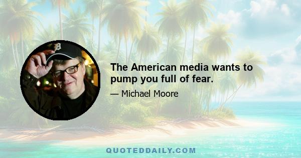 The American media wants to pump you full of fear.