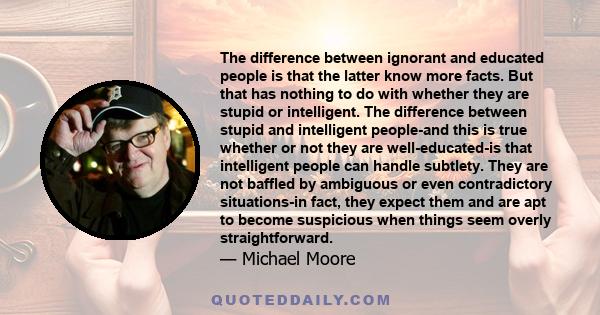 The difference between ignorant and educated people is that the latter know more facts. But that has nothing to do with whether they are stupid or intelligent. The difference between stupid and intelligent people-and