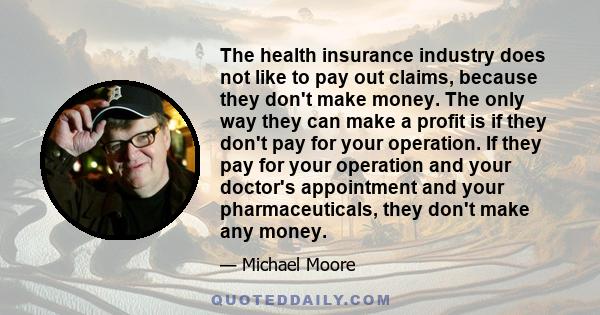 The health insurance industry does not like to pay out claims, because they don't make money. The only way they can make a profit is if they don't pay for your operation. If they pay for your operation and your doctor's 