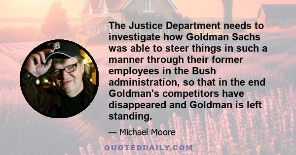 The Justice Department needs to investigate how Goldman Sachs was able to steer things in such a manner through their former employees in the Bush administration, so that in the end Goldman's competitors have