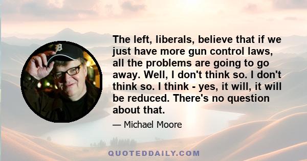 The left, liberals, believe that if we just have more gun control laws, all the problems are going to go away. Well, I don't think so. I don't think so. I think - yes, it will, it will be reduced. There's no question