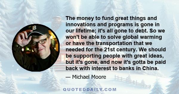 The money to fund great things and innovations and programs is gone in our lifetime; it's all gone to debt. So we won't be able to solve global warming or have the transportation that we needed for the 21st century. We