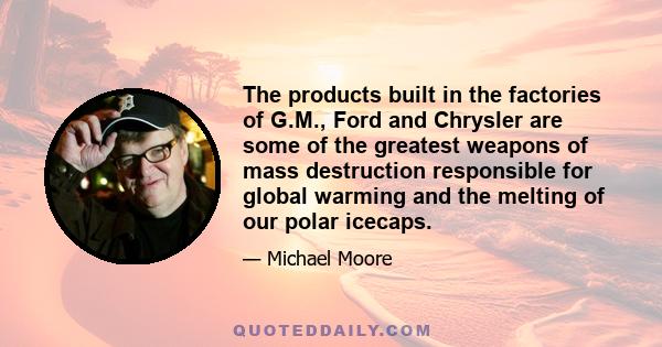 The products built in the factories of G.M., Ford and Chrysler are some of the greatest weapons of mass destruction responsible for global warming and the melting of our polar icecaps.