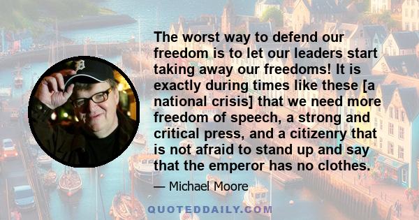 The worst way to defend our freedom is to let our leaders start taking away our freedoms! It is exactly during times like these [a national crisis] that we need more freedom of speech, a strong and critical press, and a 