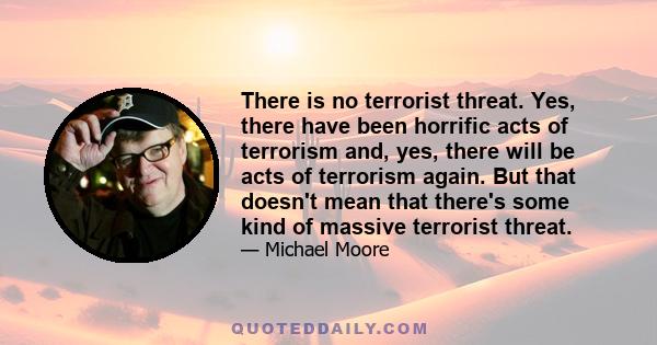 There is no terrorist threat. Yes, there have been horrific acts of terrorism and, yes, there will be acts of terrorism again. But that doesn't mean that there's some kind of massive terrorist threat.