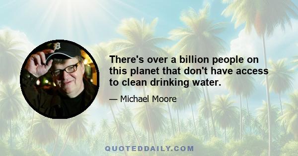 There's over a billion people on this planet that don't have access to clean drinking water.