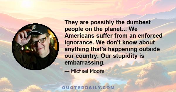 They are possibly the dumbest people on the planet... We Americans suffer from an enforced ignorance. We don't know about anything that's happening outside our country. Our stupidity is embarrassing.