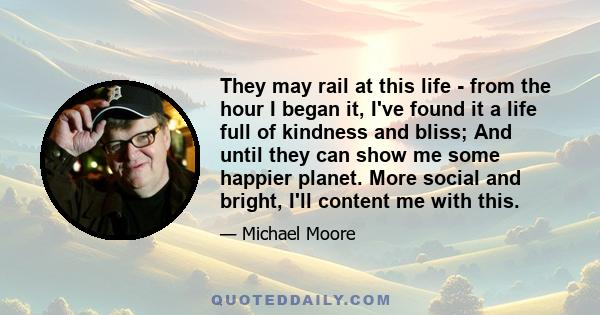 They may rail at this life - from the hour I began it, I've found it a life full of kindness and bliss; And until they can show me some happier planet. More social and bright, I'll content me with this.