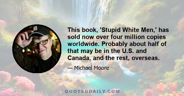 This book, 'Stupid White Men,' has sold now over four million copies worldwide. Probably about half of that may be in the U.S. and Canada, and the rest, overseas.