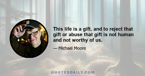 This life is a gift, and to reject that gift or abuse that gift is not human and not worthy of us.