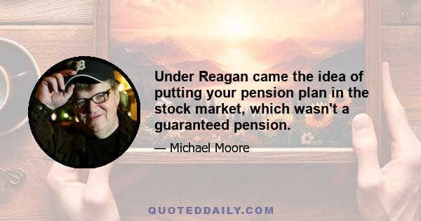 Under Reagan came the idea of putting your pension plan in the stock market, which wasn't a guaranteed pension.