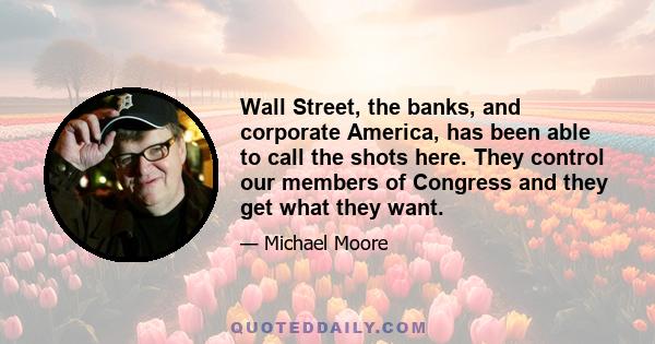 Wall Street, the banks, and corporate America, has been able to call the shots here. They control our members of Congress and they get what they want.