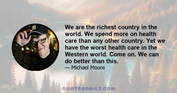 We are the richest country in the world. We spend more on health care than any other country. Yet we have the worst health care in the Western world. Come on. We can do better than this.