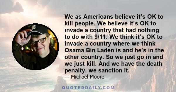 We as Americans believe it’s OK to kill people. We believe it’s OK to invade a country that had nothing to do with 9/11. We think it’s OK to invade a country where we think Osama Bin Laden is and he’s in the other