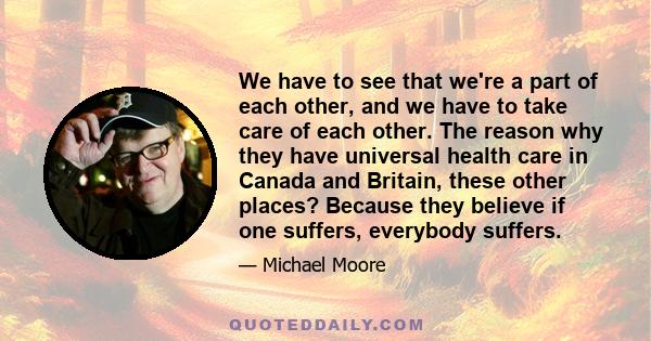 We have to see that we're a part of each other, and we have to take care of each other. The reason why they have universal health care in Canada and Britain, these other places? Because they believe if one suffers,