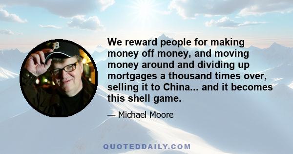 We reward people for making money off money, and moving money around and dividing up mortgages a thousand times over, selling it to China... and it becomes this shell game.