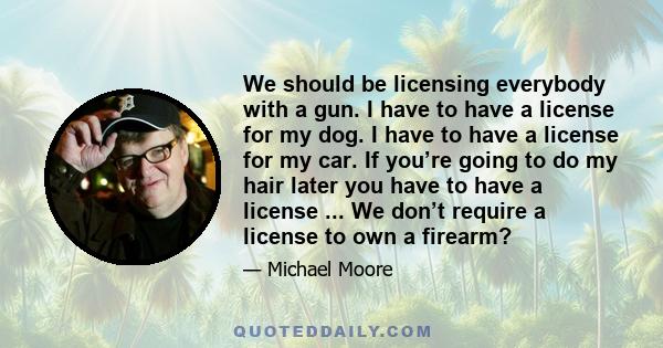 We should be licensing everybody with a gun. I have to have a license for my dog. I have to have a license for my car. If you’re going to do my hair later you have to have a license ... We don’t require a license to own 