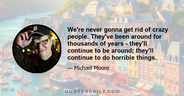 We're never gonna get rid of crazy people. They've been around for thousands of years - they'll continue to be around; they'll continue to do horrible things.