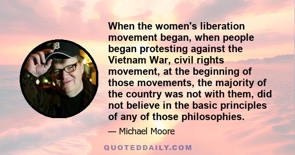 When the women's liberation movement began, when people began protesting against the Vietnam War, civil rights movement, at the beginning of those movements, the majority of the country was not with them, did not