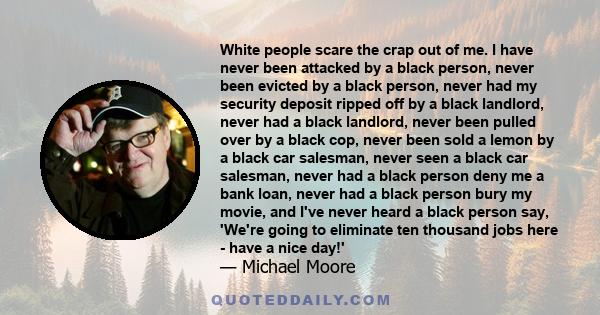 White people scare the crap out of me. I have never been attacked by a black person, never been evicted by a black person, never had my security deposit ripped off by a black landlord, never had a black landlord, never