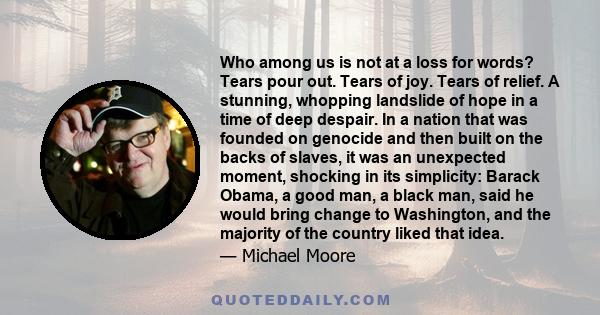 Who among us is not at a loss for words? Tears pour out. Tears of joy. Tears of relief. A stunning, whopping landslide of hope in a time of deep despair. In a nation that was founded on genocide and then built on the