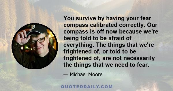 You survive by having your fear compass calibrated correctly. Our compass is off now because we're being told to be afraid of everything. The things that we're frightened of, or told to be frightened of, are not