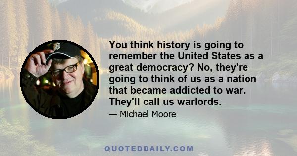 You think history is going to remember the United States as a great democracy? No, they're going to think of us as a nation that became addicted to war. They'll call us warlords.