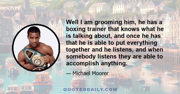 Well I am grooming him, he has a boxing trainer that knows what he is talking about, and once he has that he is able to put everything together and he listens, and when somebody listens they are able to accomplish