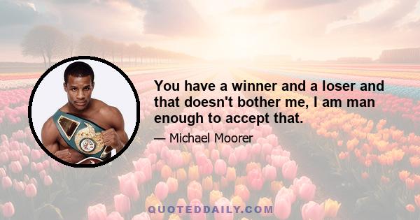 You have a winner and a loser and that doesn't bother me, I am man enough to accept that.