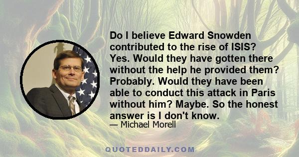 Do I believe Edward Snowden contributed to the rise of ISIS? Yes. Would they have gotten there without the help he provided them? Probably. Would they have been able to conduct this attack in Paris without him? Maybe.