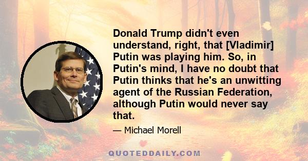 Donald Trump didn't even understand, right, that [Vladimir] Putin was playing him. So, in Putin's mind, I have no doubt that Putin thinks that he's an unwitting agent of the Russian Federation, although Putin would