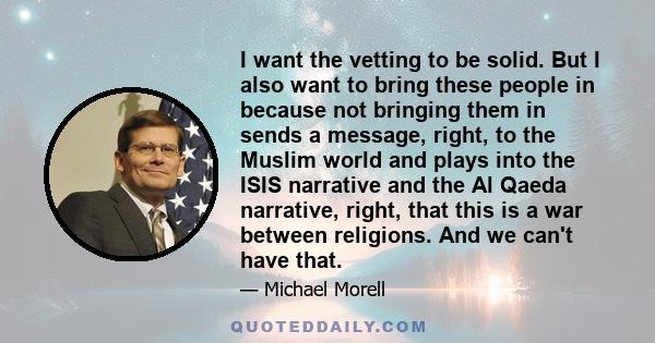 I want the vetting to be solid. But I also want to bring these people in because not bringing them in sends a message, right, to the Muslim world and plays into the ISIS narrative and the Al Qaeda narrative, right, that 