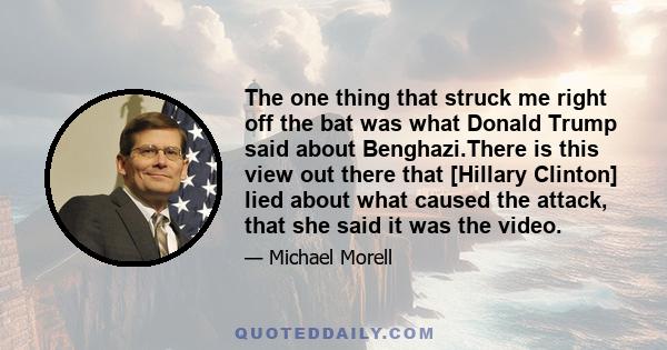 The one thing that struck me right off the bat was what Donald Trump said about Benghazi.There is this view out there that [Hillary Clinton] lied about what caused the attack, that she said it was the video.